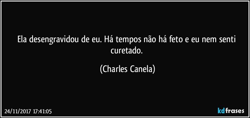 Ela desengravidou de eu. Há tempos não há feto e eu nem senti curetado. (Charles Canela)