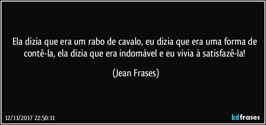 Ela dizia que era um rabo de cavalo, eu dizia que era uma forma de contê-la, ela dizia que era indomável e eu vivia à satisfazê-la! (Jean Frases)