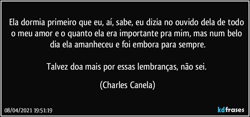 Ela dormia primeiro que eu, aí, sabe, eu dizia no ouvido dela de todo o meu amor e o quanto ela era importante pra mim, mas num belo dia ela amanheceu e foi embora para sempre.

Talvez doa mais por essas lembranças, não sei. (Charles Canela)