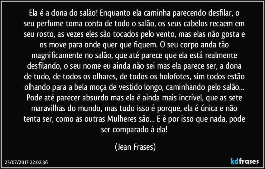 Ela é a dona do salão! Enquanto ela caminha parecendo desfilar, o seu perfume toma conta de todo o salão, os seus cabelos recaem em seu rosto, as vezes eles são tocados pelo vento, mas elas não gosta e os move para onde quer que fiquem. O seu corpo anda tão magnificamente no salão, que até parece que ela está realmente desfilando, o seu nome eu ainda não sei mas ela parece ser, a dona de tudo, de todos os olhares, de todos os holofotes, sim todos estão olhando para a bela moça de vestido longo, caminhando pelo salão... Pode até parecer absurdo mas ela é ainda mais incrível, que as sete maravilhas do mundo, mas tudo isso é porque, ela é única e não tenta ser, como as outras Mulheres são... E é por isso que nada, pode ser comparado à ela! (Jean Frases)