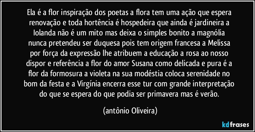 Ela é a flor inspiração dos poetas/a flora tem uma ação que espera renovação/ e toda hortência é hospedeira que ainda é jardineira/ a Iolanda não é um mito mas deixa o simples bonito/ a magnólia nunca pretendeu ser duquesa pois tem origem francesa/ a Melissa por força da expressão lhe atribuem a educação/ a rosa ao nosso dispor e referência a flor do amor/ Susana como delicada e pura é a flor da formosura/ a violeta na sua modéstia coloca serenidade no bom da festa/ e a Virgínia encerra esse tur com grande interpretação do que se espera do que podia ser primavera mas é verão. (Antonio Oliveira)