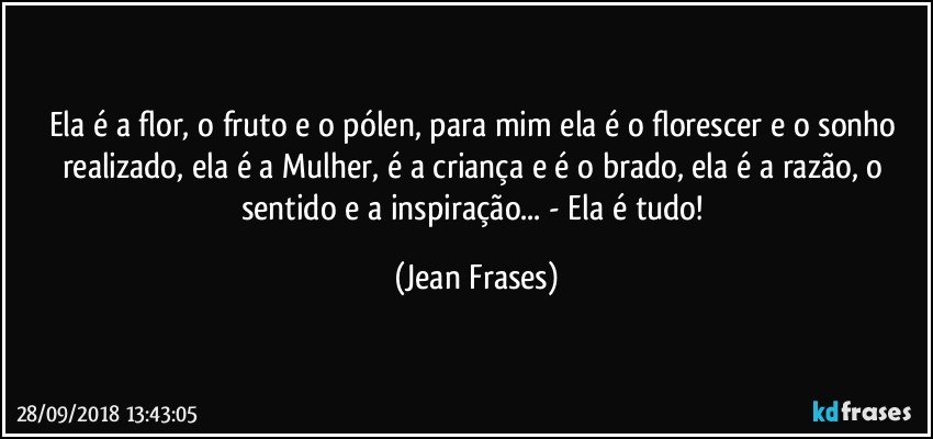 Ela é a flor, o fruto e o pólen, para mim ela é o florescer e o sonho realizado, ela é a Mulher, é a criança e é o brado, ela é a razão, o sentido e a inspiração... - Ela é tudo! (Jean Frases)