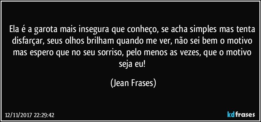 Ela é a garota mais insegura que conheço, se acha simples mas tenta disfarçar, seus olhos brilham quando me ver, não sei bem o motivo mas espero que no seu sorriso, pelo menos as vezes, que o motivo seja eu! (Jean Frases)