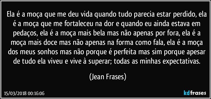 Ela é a moça que me deu vida quando tudo parecia estar perdido, ela é a moça que me fortaleceu na dor e quando eu ainda estava em pedaços, ela é a moça mais bela mas não apenas por fora, ela é a moça mais doce mas não apenas na forma como fala, ela é a moça dos meus sonhos mas não porque é perfeita mas sim porque apesar de tudo ela viveu e vive à superar; todas as minhas expectativas. (Jean Frases)