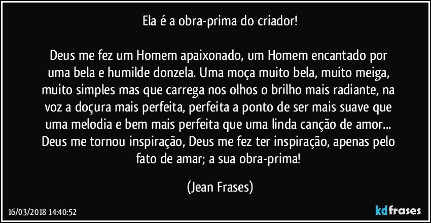 Ela é a obra-prima do criador!

Deus me fez um Homem apaixonado, um Homem encantado por uma bela e humilde donzela. Uma moça muito bela, muito meiga, muito simples mas que carrega nos olhos o brilho mais radiante, na voz a doçura mais perfeita, perfeita a ponto de ser mais suave que uma melodia e bem mais perfeita que uma linda canção de amor... Deus me tornou inspiração, Deus me fez ter inspiração, apenas pelo fato de amar; a sua obra-prima! (Jean Frases)