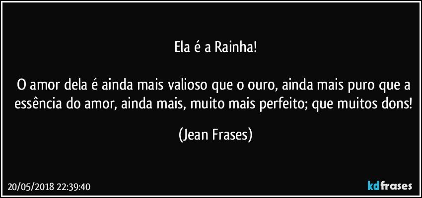 Ela é a Rainha!

O amor dela é ainda mais valioso que o ouro, ainda mais puro que a essência do amor, ainda mais, muito mais perfeito; que muitos dons! (Jean Frases)