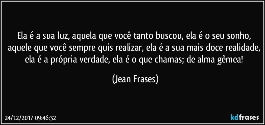 Ela é a sua luz, aquela que você tanto buscou, ela é o seu sonho, aquele que você sempre quis realizar, ela é a sua mais doce realidade, ela é a própria verdade, ela é o que chamas; de alma gêmea! (Jean Frases)