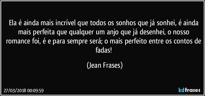 Ela é ainda mais incrível que todos os sonhos que já sonhei, é ainda mais perfeita que qualquer um anjo que já desenhei, o nosso romance foi, é e para sempre será; o mais perfeito entre os contos de fadas! (Jean Frases)