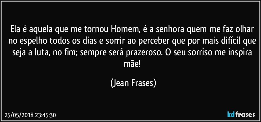 Ela é aquela que me tornou Homem, é a senhora quem me faz olhar no espelho todos os dias e sorrir ao perceber que por mais difícil que seja a luta, no fim; sempre será prazeroso. O seu sorriso me inspira mãe! (Jean Frases)