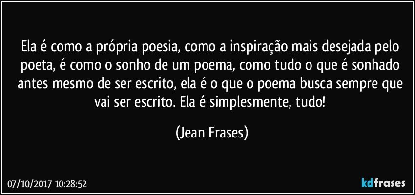 Ela é como a própria poesia, como a inspiração mais desejada pelo poeta, é como o sonho de um poema, como tudo o que é sonhado antes mesmo de ser escrito, ela é o que o poema busca sempre que vai ser escrito. Ela é simplesmente, tudo! (Jean Frases)