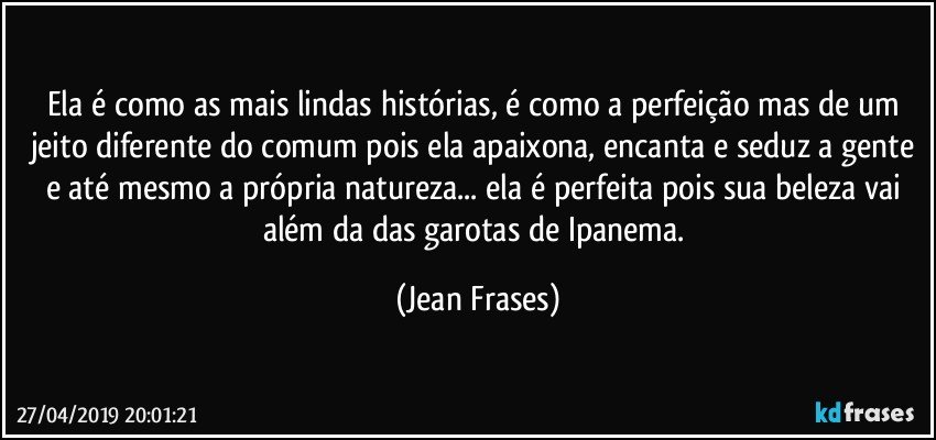 Ela é como as mais lindas histórias, é como a perfeição mas de um jeito diferente do comum pois ela apaixona, encanta e seduz a gente e até mesmo a própria natureza... ela é perfeita pois sua beleza vai além da das garotas de Ipanema. (Jean Frases)