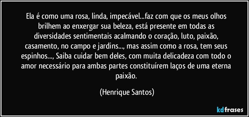 Ela é como uma rosa, linda, impecável...faz com que os meus olhos brilhem ao enxergar sua beleza, está presente em todas as diversidades sentimentais acalmando o coração, luto, paixão, casamento, no campo e jardins..., mas assim como a rosa, tem seus espinhos..., Saiba cuidar bem deles, com muita delicadeza com todo o amor necessário para ambas partes constituírem laços de uma eterna paixão. (Henrique Santos)