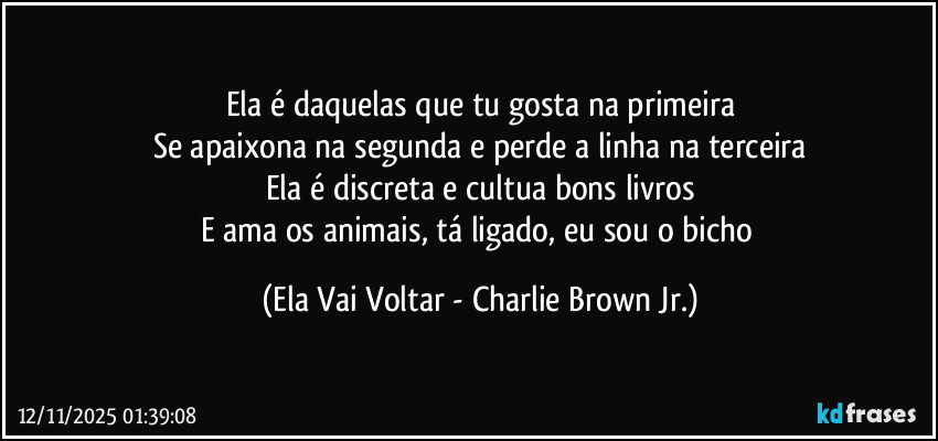 Ela é daquelas que tu gosta na primeira
Se apaixona na segunda e perde a linha na terceira
Ela é discreta e cultua bons livros
E ama os animais, tá ligado, eu sou o bicho (Ela Vai Voltar - Charlie Brown Jr.)