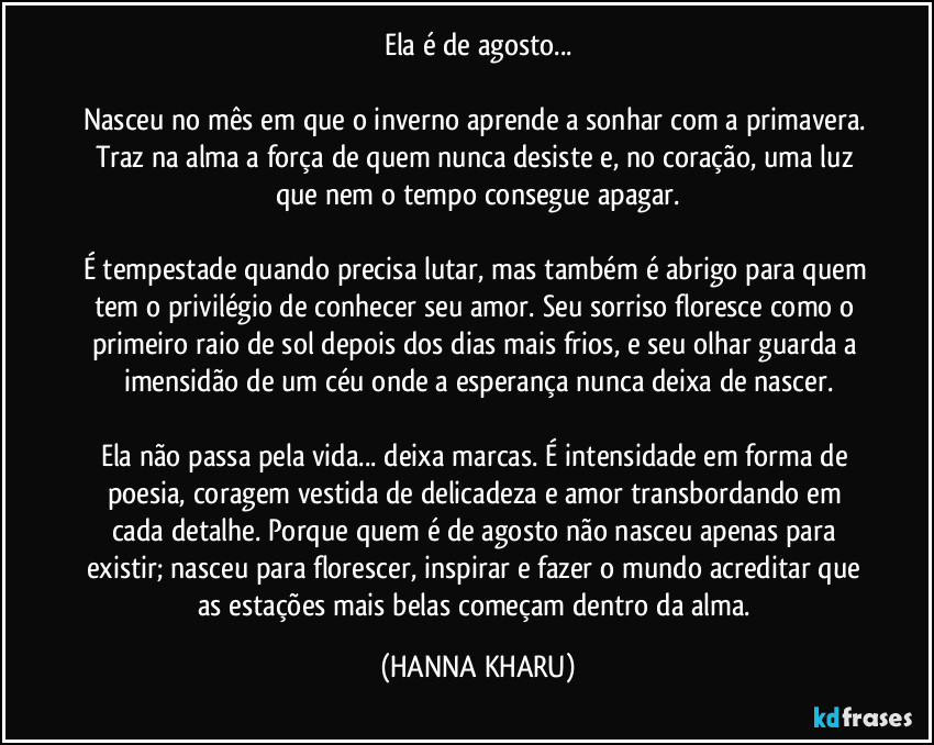 Ela é de agosto...

Nasceu no mês em que o inverno aprende a sonhar com a primavera. Traz na alma a força de quem nunca desiste e, no coração, uma luz que nem o tempo consegue apagar.

É tempestade quando precisa lutar, mas também é abrigo para quem tem o privilégio de conhecer seu amor. Seu sorriso floresce como o primeiro raio de sol depois dos dias mais frios, e seu olhar guarda a imensidão de um céu onde a esperança nunca deixa de nascer.

Ela não passa pela vida... deixa marcas. É intensidade em forma de poesia, coragem vestida de delicadeza e amor transbordando em cada detalhe. Porque quem é de agosto não nasceu apenas para existir; nasceu para florescer, inspirar e fazer o mundo acreditar que as estações mais belas começam dentro da alma. (HANNA KHARU)