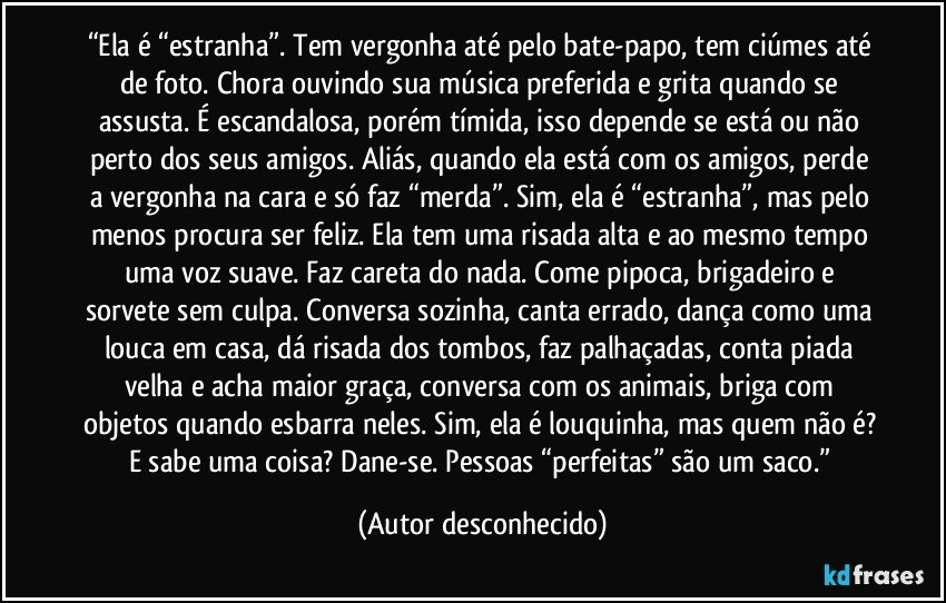 “Ela é “estranha”. Tem vergonha até pelo bate-papo, tem ciúmes até de foto. Chora ouvindo sua música preferida e grita quando se assusta. É escandalosa, porém tímida, isso depende se está ou não perto dos seus amigos. Aliás, quando ela está com os amigos, perde a vergonha na cara e só faz “merda”. Sim, ela é “estranha”, mas pelo menos procura ser feliz. Ela tem uma risada alta e ao mesmo tempo uma voz suave. Faz careta do nada. Come pipoca, brigadeiro e sorvete sem culpa. Conversa sozinha, canta errado, dança como uma louca em casa, dá risada dos tombos, faz palhaçadas, conta piada velha e acha maior graça, conversa com os animais, briga com objetos quando esbarra neles. Sim, ela é louquinha, mas quem não é? E sabe uma coisa? Dane-se. Pessoas “perfeitas” são um saco.” (Autor desconhecido)