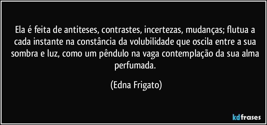 Ela é feita de antiteses, contrastes, incertezas, mudanças; flutua a cada instante na constância da volubilidade que oscila entre a sua sombra e luz, como um pêndulo na vaga contemplação da sua alma perfumada. (Edna Frigato)