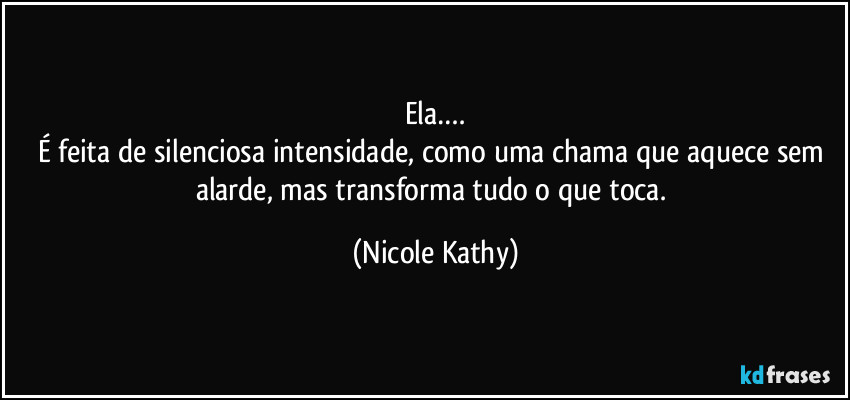 Ela….
É feita de silenciosa intensidade, como uma chama que aquece sem alarde, mas transforma tudo o que toca. (Nicole Kathy)