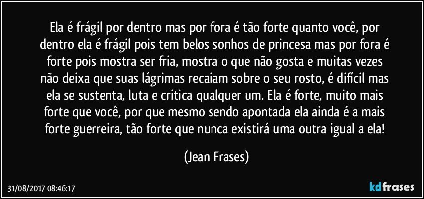 Ela é frágil por dentro mas por fora é tão forte quanto você, por dentro ela é frágil pois tem belos sonhos de princesa mas por fora é forte pois mostra ser fria, mostra o que não gosta e muitas vezes não deixa que suas lágrimas recaiam sobre o seu rosto, é difícil mas ela se sustenta, luta e critica qualquer um. Ela é forte, muito mais forte que você, por que mesmo sendo apontada ela ainda é a mais forte guerreira, tão forte que nunca existirá uma outra igual a ela! (Jean Frases)