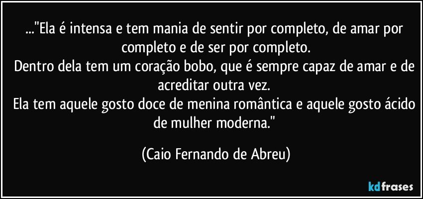 ..."Ela é intensa e tem mania de sentir por completo, de amar por completo e de ser por completo.
Dentro dela tem um coração bobo, que é sempre capaz de amar e de acreditar outra vez. 
Ela tem aquele gosto doce de menina romântica e aquele gosto ácido de mulher moderna." (Caio Fernando de Abreu)