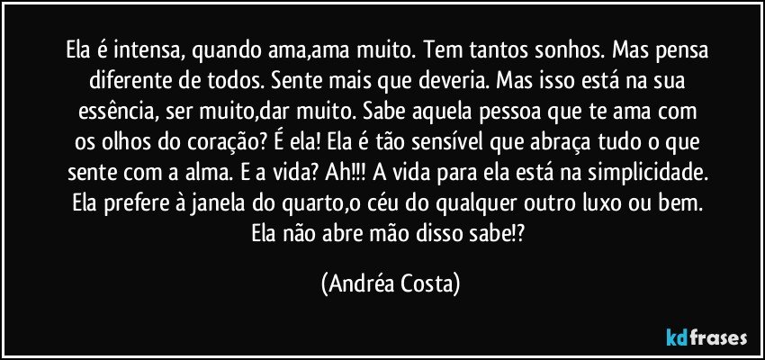 Ela é intensa, quando ama,ama muito. Tem tantos sonhos. Mas pensa diferente de todos. Sente mais que deveria. Mas isso está na sua essência, ser muito,dar muito. Sabe aquela pessoa que te ama com os olhos do coração? É ela! Ela é tão sensível que abraça tudo o que sente com a alma. E a vida? Ah!!! A vida para ela está na simplicidade. Ela prefere à janela do quarto,o céu do qualquer outro luxo ou bem. Ela não abre mão disso sabe!? (Andréa Costa)