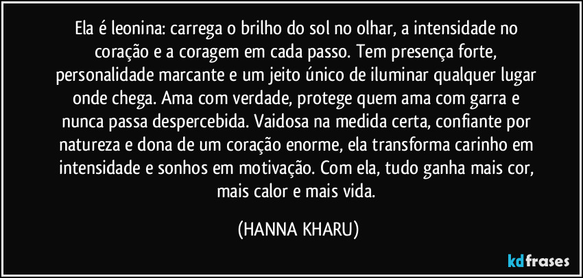 Ela é leonina: carrega o brilho do sol no olhar, a intensidade no coração e a coragem em cada passo. Tem presença forte, personalidade marcante e um jeito único de iluminar qualquer lugar onde chega. Ama com verdade, protege quem ama com garra e nunca passa despercebida. Vaidosa na medida certa, confiante por natureza e dona de um coração enorme, ela transforma carinho em intensidade e sonhos em motivação. Com ela, tudo ganha mais cor, mais calor e mais vida. (HANNA KHARU)