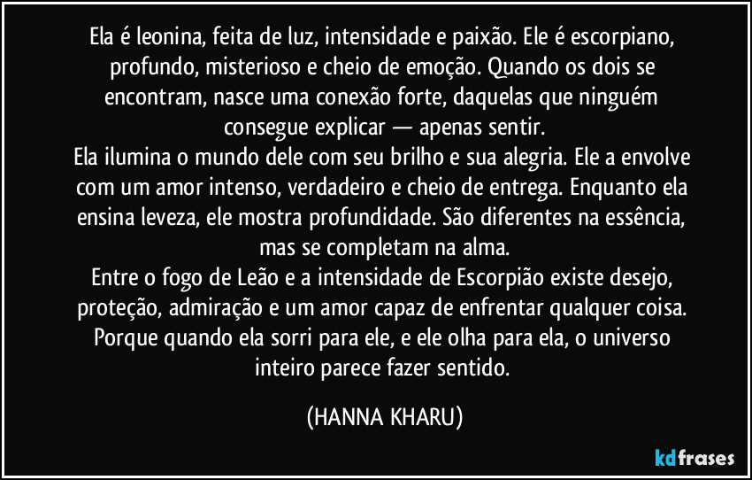 Ela é leonina, feita de luz, intensidade e paixão. Ele é escorpiano, profundo, misterioso e cheio de emoção. Quando os dois se encontram, nasce uma conexão forte, daquelas que ninguém consegue explicar — apenas sentir.
Ela ilumina o mundo dele com seu brilho e sua alegria. Ele a envolve com um amor intenso, verdadeiro e cheio de entrega. Enquanto ela ensina leveza, ele mostra profundidade. São diferentes na essência, mas se completam na alma.
Entre o fogo de Leão e a intensidade de Escorpião existe desejo, proteção, admiração e um amor capaz de enfrentar qualquer coisa. Porque quando ela sorri para ele, e ele olha para ela, o universo inteiro parece fazer sentido. (HANNA KHARU)