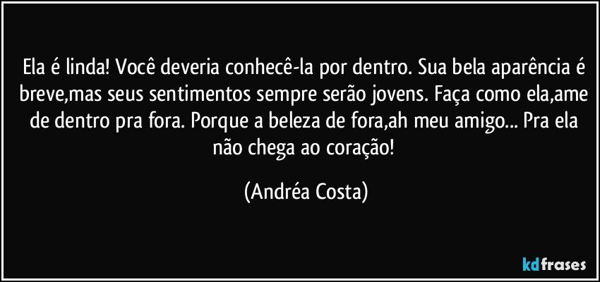 Ela é linda! Você deveria conhecê-la por dentro. Sua bela aparência é breve,mas seus sentimentos sempre serão jovens. Faça como ela,ame de dentro pra fora. Porque a beleza de fora,ah meu amigo... Pra ela não chega ao coração! (Andréa Costa)