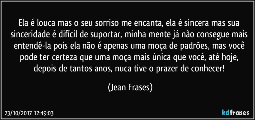 Ela é louca mas o seu sorriso me encanta, ela é sincera mas sua sinceridade é difícil de suportar, minha mente já não consegue mais entendê-la pois ela não é apenas uma moça de padrões, mas você pode ter certeza que uma moça mais única que você, até hoje, depois de tantos anos, nuca tive o prazer de conhecer! (Jean Frases)