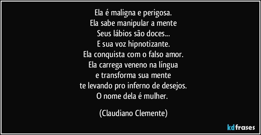 Ela é maligna e perigosa.
Ela sabe manipular a mente
Seus lábios são doces...
E sua voz hipnotizante.
Ela conquista com o falso amor.
Ela carrega veneno na língua
e transforma sua mente
te levando pro inferno de desejos.
O nome dela é mulher. (Claudiano Clemente)