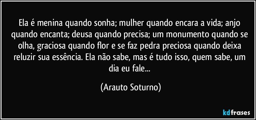 Ela é menina quando sonha; mulher quando encara a vida; anjo quando encanta; deusa quando precisa; um monumento quando se olha, graciosa quando flor e se faz pedra preciosa quando deixa reluzir sua essência. Ela não sabe, mas é tudo isso, quem sabe, um dia eu fale... (Arauto Soturno)