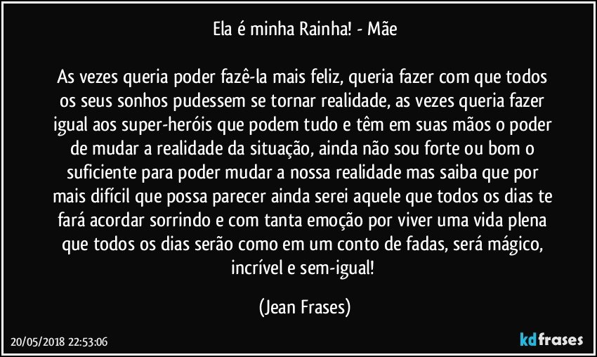 Ela é minha Rainha! - Mãe

As vezes queria poder fazê-la mais feliz, queria fazer com que todos os seus sonhos pudessem se tornar realidade, as vezes queria fazer igual aos super-heróis que podem tudo e têm em suas mãos o poder de mudar a realidade da situação, ainda não sou forte ou bom o suficiente para poder mudar a nossa realidade mas saiba que por mais difícil que possa parecer ainda serei aquele que todos os dias te fará acordar sorrindo e com tanta emoção por viver uma vida plena que todos os dias serão como em um conto de fadas, será mágico, incrível e sem-igual! (Jean Frases)