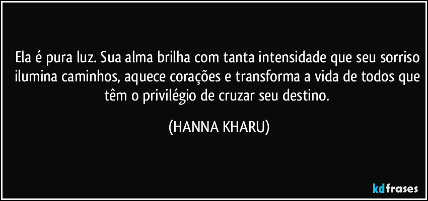 Ela é pura luz. Sua alma brilha com tanta intensidade que seu sorriso ilumina caminhos, aquece corações e transforma a vida de todos que têm o privilégio de cruzar seu destino. (HANNA KHARU)
