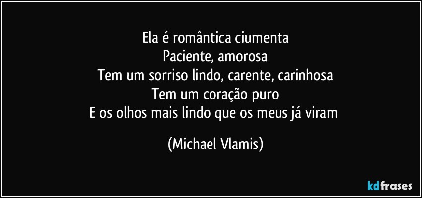 Ela é romântica ciumenta
Paciente, amorosa
Tem um sorriso lindo, carente, carinhosa
Tem um coração puro
E os olhos mais lindo que os meus já viram (Michael Vlamis)