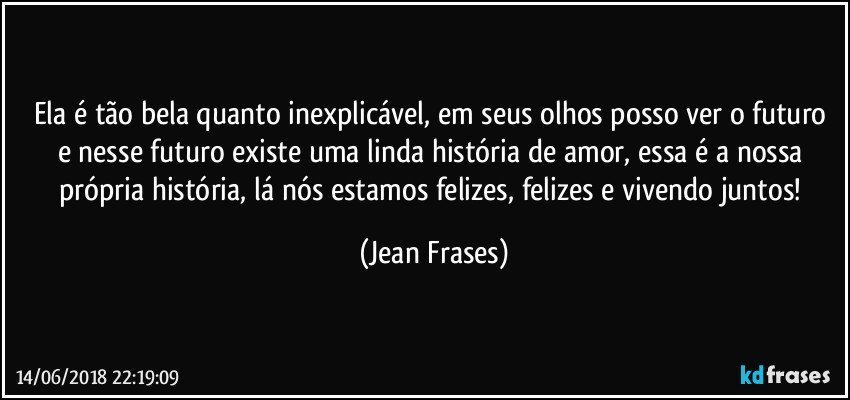 Ela é tão bela quanto inexplicável, em seus olhos posso ver o futuro e nesse futuro existe uma linda história de amor, essa é a nossa própria história, lá nós estamos felizes, felizes e vivendo juntos! (Jean Frases)