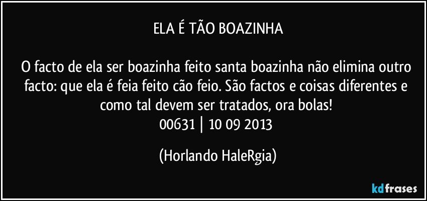 ELA É TÃO BOAZINHA

O facto de ela ser boazinha feito santa boazinha não elimina outro facto: que ela é feia feito cão feio. São factos e coisas diferentes e como tal devem ser tratados, ora bolas! 
00631 | 10/09/2013 (Horlando HaleRgia)