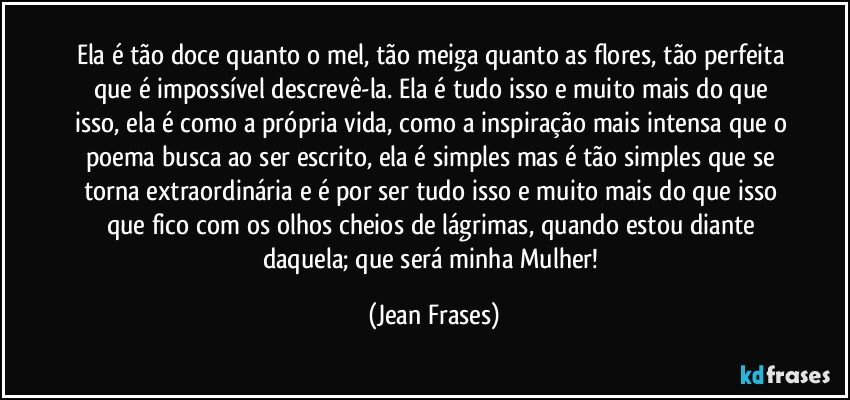 Ela é tão doce quanto o mel, tão meiga quanto as flores, tão perfeita que é impossível descrevê-la. Ela é tudo isso e muito mais do que isso, ela é como a própria vida, como a inspiração mais intensa que o poema busca ao ser escrito, ela é simples mas é tão simples que se torna extraordinária e é por ser tudo isso e muito mais do que isso que fico com os olhos cheios de lágrimas, quando estou diante daquela; que será minha Mulher! (Jean Frases)