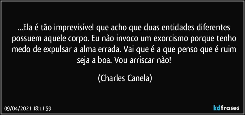 ...Ela é tão imprevisível que acho que duas entidades diferentes possuem aquele corpo. Eu não invoco um exorcismo porque tenho medo de expulsar a alma errada. Vai que é a que penso que é ruim seja a boa. Vou arriscar não! (Charles Canela)