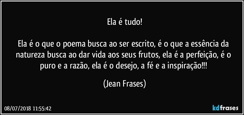 Ela é tudo!

Ela é o que o poema busca ao ser escrito, é o que a essência da natureza busca ao dar vida aos seus frutos, ela é a perfeição, é o puro e a razão, ela é o desejo, a fé e a inspiração!!! (Jean Frases)