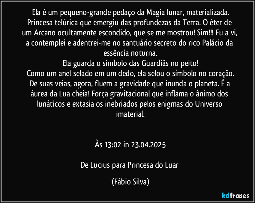 Ela é um pequeno-grande pedaço da Magia lunar, materializada.
Princesa telúrica que emergiu das profundezas da Terra. O éter de um Arcano ocultamente escondido, que se me mostrou! Sim!!! Eu a vi, a contemplei e adentrei-me no santuário secreto do rico Palácio da essência noturna.
Ela guarda o símbolo das Guardiãs no peito!
Como um anel selado em um dedo, ela selou o símbolo no coração.
De suas veias, agora, fluem a gravidade que inunda o planeta. É a áurea da Lua cheia! Força gravitacional que inflama o ânimo dos lunáticos e extasia os inebriados pelos enigmas do Universo imaterial.


Às 13:02 in 23.04.2025

De Lucius para Princesa do Luar (Fábio Silva)