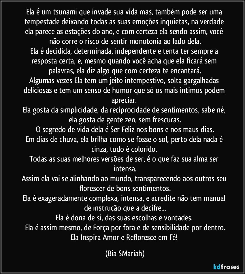 Ela é um tsunami que invade sua vida mas, também pode ser uma tempestade deixando todas as suas emoções inquietas, na verdade ela parece as estações do ano, e com certeza ela sendo assim, você não corre o risco de sentir monotonia ao lado dela.
Ela é decidida, determinada, independente e tenta ter sempre a resposta certa, e, mesmo quando você acha que ela ficará sem palavras, ela diz algo que com certeza te encantará.
Algumas vezes Ela tem um jeito intempestivo, solta gargalhadas deliciosas e tem um senso de humor que só os mais intimos podem apreciar. 
Ela gosta da simplicidade, da reciprocidade de sentimentos, sabe né, ela gosta de gente zen, sem frescuras.
O segredo de vida dela é Ser Feliz nos bons e nos maus dias.
Em dias de chuva, ela brilha como se fosse o sol, perto dela nada é cinza, tudo é colorido. 
Todas as suas melhores versões de ser, é o que faz sua alma ser intensa.
Assim ela vai se alinhando ao mundo, transparecendo aos outros seu florescer de bons sentimentos.
Ela é exageradamente complexa, intensa, e acredite não tem manual de instrução que a decifre...
Ela é dona de si, das suas escolhas e vontades. 
Ela é assim mesmo, de Força por fora e de sensibilidade por dentro.
Ela Inspira Amor e Refloresce em Fé! (Bia SMariah)