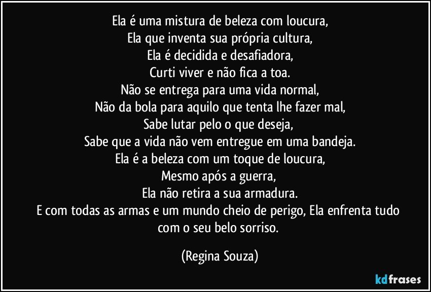 Ela é uma mistura de beleza com loucura,
Ela que inventa sua própria cultura,
Ela é decidida e desafiadora,
Curti viver e não fica a toa.
Não se entrega para uma vida normal,
Não da bola para aquilo que tenta lhe fazer mal,
Sabe lutar pelo o que deseja, 
Sabe que a vida não vem entregue em uma bandeja.
Ela é a beleza com um toque de loucura,
Mesmo após a guerra, 
Ela não retira a sua armadura.
E com todas as armas e um mundo cheio de perigo, Ela enfrenta tudo com o seu belo sorriso. (Regina Souza)