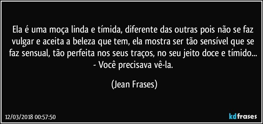 Ela é uma moça linda e tímida, diferente das outras pois não se faz vulgar e aceita a beleza que tem, ela mostra ser tão sensível que se faz sensual, tão perfeita nos seus traços, no seu jeito doce e tímido... - Você precisava vê-la. (Jean Frases)