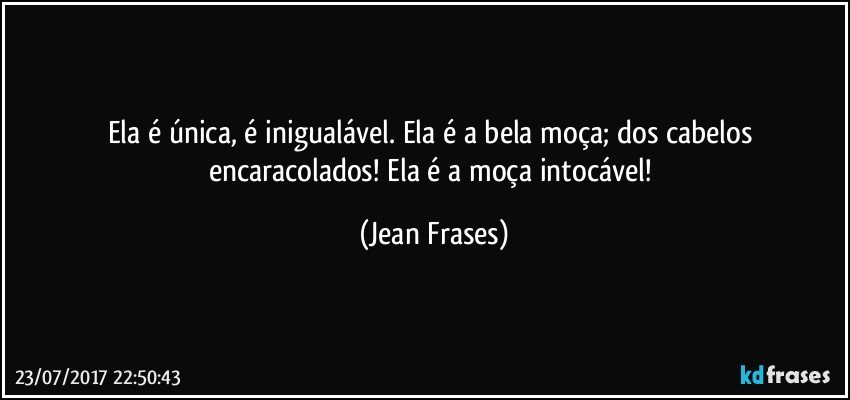 Ela é única, é inigualável. Ela é a bela moça; dos cabelos encaracolados! Ela é a moça intocável! (Jean Frases)