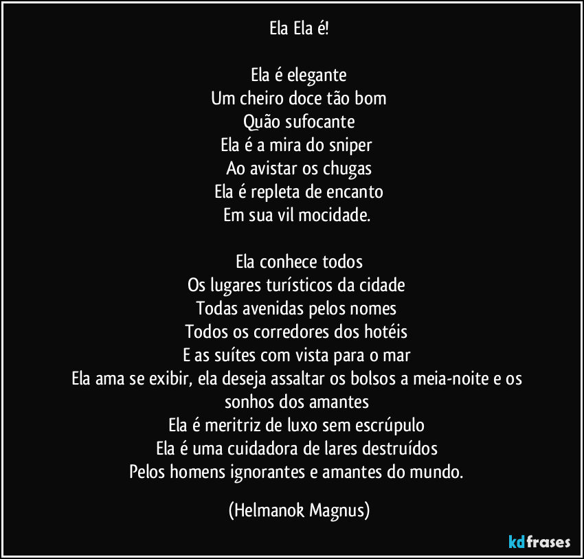 Ela Ela é!
Ela é elegante
Um cheiro doce tão bom
Quão sufocante
Ela é a mira do sniper
Ao avistar os chugas
Ela é repleta de encanto
Em sua vil mocidade.
Ela conhece todos
Os lugares turísticos da cidade
Todas avenidas pelos nomes
Todos os corredores dos hotéis
E as suítes com vista para o mar
Ela ama se exibir, ela deseja assaltar os bolsos a meia-noite e os sonhos dos amantes
Ela é meritriz de luxo sem escrúpulo
Ela é uma cuidadora de lares destruídos
Pelos homens ignorantes e amantes do mundo. (Helmanok Magnus)