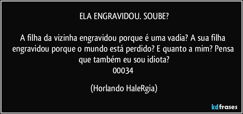 ELA ENGRAVIDOU. SOUBE?

A filha da vizinha engravidou porque é uma vadia? A sua filha engravidou porque o mundo está perdido? E quanto a mim? Pensa que também eu sou idiota?
00034 (Horlando HaleRgia)