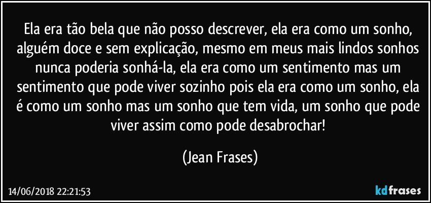 Ela era tão bela que não posso descrever, ela era como um sonho, alguém doce e sem explicação, mesmo em meus mais lindos sonhos nunca poderia sonhá-la, ela era como um sentimento mas um sentimento que pode viver sozinho pois ela era como um sonho, ela é como um sonho mas um sonho que tem vida, um sonho que pode viver assim como pode desabrochar! (Jean Frases)