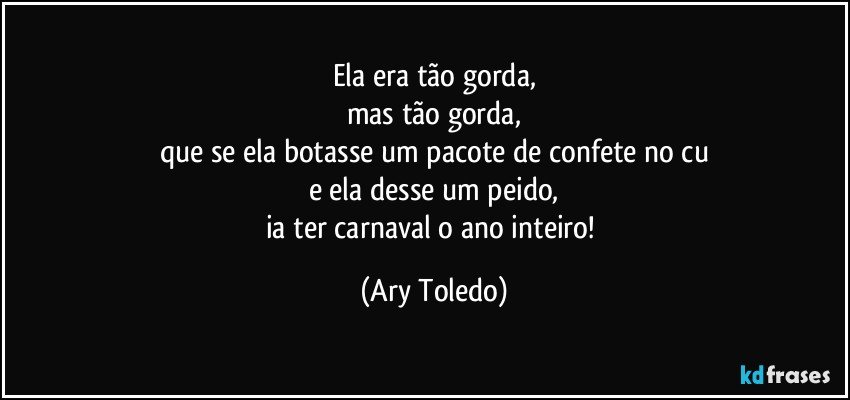 Ela era tão gorda,
mas tão gorda,
que se ela botasse um pacote de confete no cu
e ela desse um peido,
ia ter carnaval o ano inteiro! (Ary Toledo)