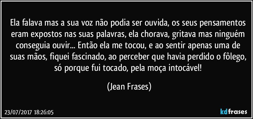 Ela falava mas a sua voz não podia ser ouvida, os seus pensamentos eram expostos nas suas palavras, ela chorava, gritava mas ninguém conseguia ouvir... Então ela me tocou, e ao sentir apenas uma de suas mãos, fiquei fascinado, ao perceber que havia perdido o fôlego, só porque fui tocado, pela moça intocável! (Jean Frases)