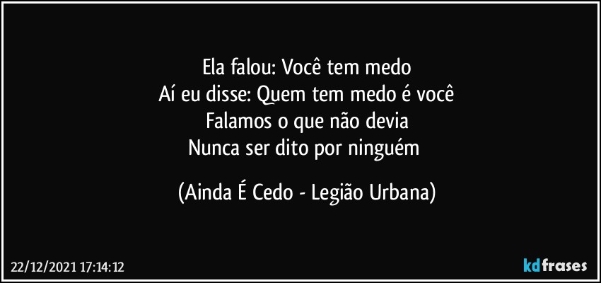 Ela falou: Você tem medo
Aí eu disse: Quem tem medo é você
Falamos o que não devia
Nunca ser dito por ninguém (Ainda É Cedo - Legião Urbana)