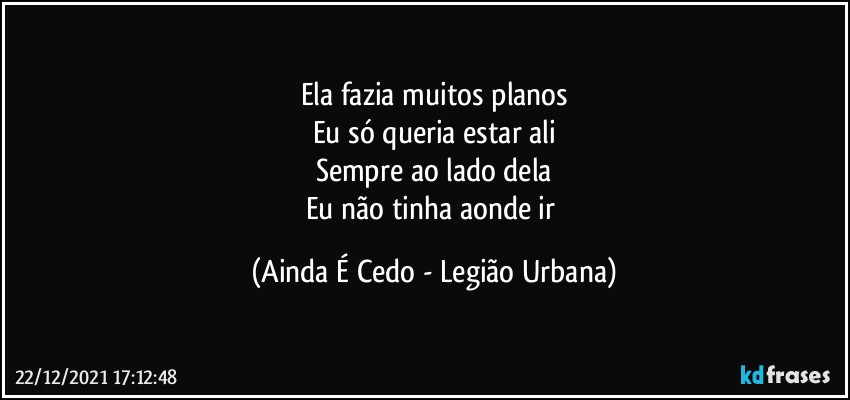 Ela fazia muitos planos
Eu só queria estar ali
Sempre ao lado dela
Eu não tinha aonde ir (Ainda É Cedo - Legião Urbana)